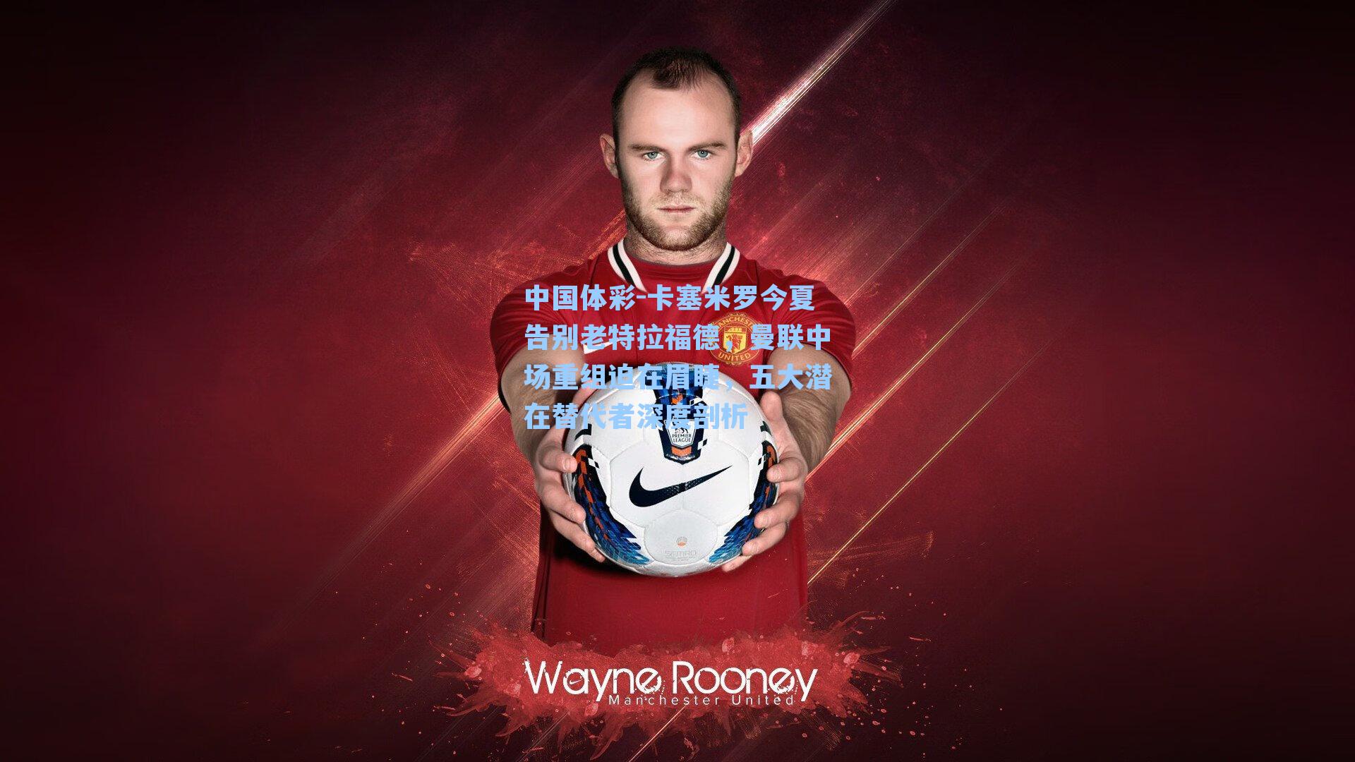 卡塞米罗今夏告别老特拉福德，曼联中场重组迫在眉睫，五大潜在替代者深度剖析