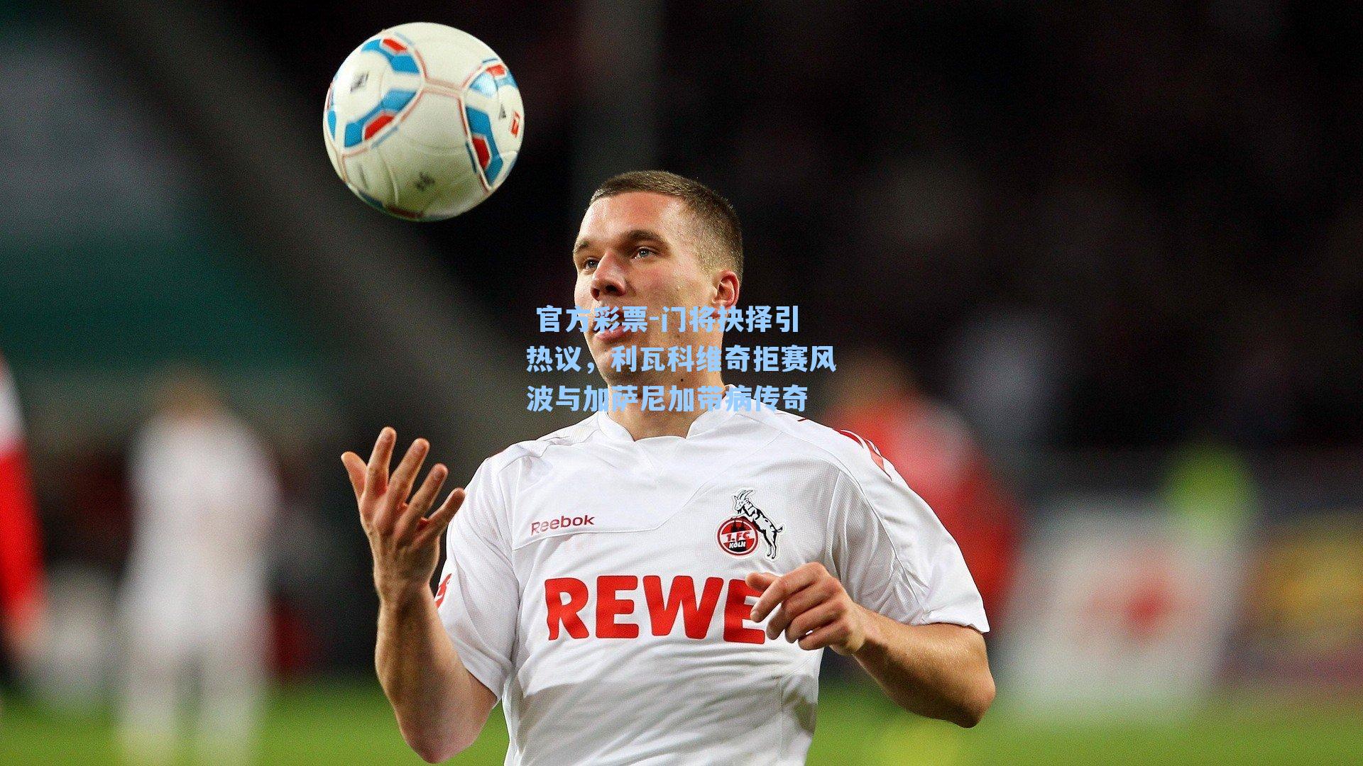 门将抉择引热议，利瓦科维奇拒赛风波与加萨尼加带病传奇