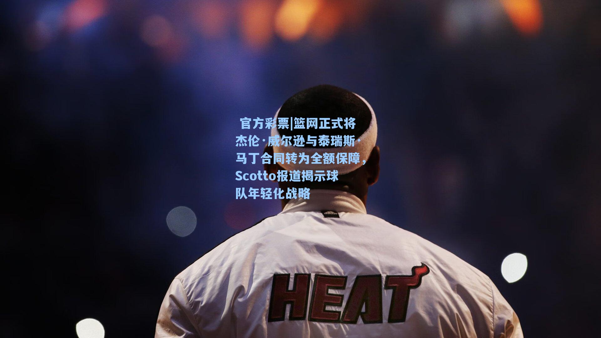 篮网正式将杰伦·威尔逊与泰瑞斯·马丁合同转为全额保障,Scotto报道揭示球队年轻化战略
